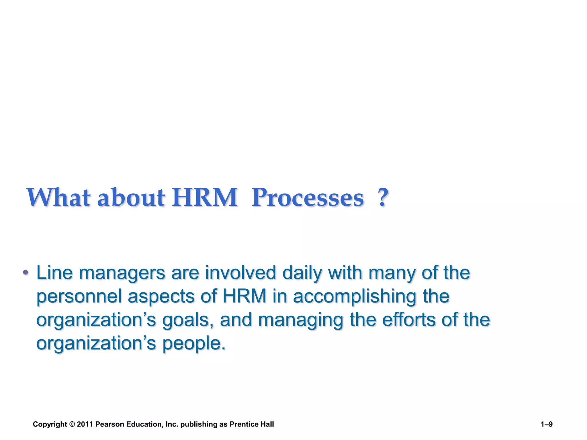 What about HRM Processes ?
• Line managers are involved daily with many of the
personnel aspects of HRM in accomplishing the
organization’s goals, and managing the efforts of the
organization’s people.
Copyright © 2011 Pearson Education, Inc. publishing as Prentice Hall 1–9
 