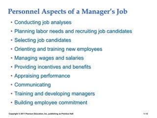 Copyright © 2011 Pearson Education, Inc. publishing as Prentice Hall 1–12
Personnel Aspects of a Manager’s Job
• Conducting job analyses
• Planning labor needs and recruiting job candidates
• Selecting job candidates
• Orienting and training new employees
• Managing wages and salaries
• Providing incentives and benefits
• Appraising performance
• Communicating
• Training and developing managers
• Building employee commitment
 