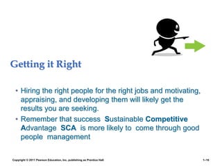 Getting it Right
• Hiring the right people for the right jobs and motivating,
appraising, and developing them will likely get the
results you are seeking.
• Remember that success Sustainable Competitive
Advantage SCA is more likely to come through good
people management
Copyright © 2011 Pearson Education, Inc. publishing as Prentice Hall 1–16
 