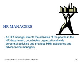 HR MANAGERS
• An HR manager directs the activities of the people in the
HR department, coordinates organizational-wide
personnel activities and provides HRM assistance and
advice to line managers.
Copyright © 2011 Pearson Education, Inc. publishing as Prentice Hall 1–19
 