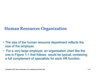Human Resources Organization
• The size of the human resource department reflects the
size of the employer.
• For a very large employer, an organization chart like the
one in Figure 1-1 that follows would be typical, containing
a full complement of specialists for each HR function.
Copyright © 2011 Pearson Education, Inc. publishing as Prentice Hall 1–21
 