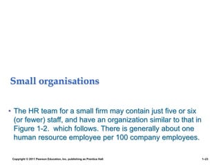 Small organisations
• The HR team for a small firm may contain just five or six
(or fewer) staff, and have an organization similar to that in
Figure 1-2. which follows. There is generally about one
human resource employee per 100 company employees.
Copyright © 2011 Pearson Education, Inc. publishing as Prentice Hall 1–23
 