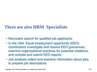 There are also HRM Specialists
• Recruiters search for qualified job applicants.
• In the USA Equal employment opportunity (EEO)
coordinators investigate and resolve EEO grievances;
examine organizational practices for potential violations;
and compile and submit EEO reports.
• Job analysts collect and examine information about jobs
to prepare job descriptions.
Copyright © 2011 Pearson Education, Inc. publishing as Prentice Hall 1–25
 