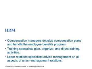 HRM
• Compensation managers develop compensation plans
and handle the employee benefits program.
• Training specialists plan, organize, and direct training
activities.
• Labor relations specialists advise management on all
aspects of union–management relations.
Copyright © 2011 Pearson Education, Inc. publishing as Prentice Hall
 