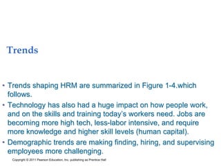 Trends
• Trends shaping HRM are summarized in Figure 1-4.which
follows.
• Technology has also had a huge impact on how people work,
and on the skills and training today’s workers need. Jobs are
becoming more high tech, less-labor intensive, and require
more knowledge and higher skill levels (human capital).
• Demographic trends are making finding, hiring, and supervising
employees more challenging.
Copyright © 2011 Pearson Education, Inc. publishing as Prentice Hall
 