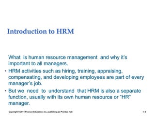 Introduction to HRM
What is human resource management and why it’s
important to all managers.
• HRM activities such as hiring, training, appraising,
compensating, and developing employees are part of every
manager’s job.
• But we need to understand that HRM is also a separate
function, usually with its own human resource or “HR”
manager.
Copyright © 2011 Pearson Education, Inc. publishing as Prentice Hall 1–3
 