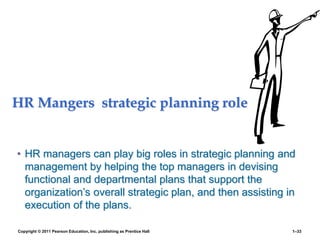 HR Mangers strategic planning role
• HR managers can play big roles in strategic planning and
management by helping the top managers in devising
functional and departmental plans that support the
organization’s overall strategic plan, and then assisting in
execution of the plans.
Copyright © 2011 Pearson Education, Inc. publishing as Prentice Hall 1–33
 