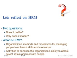 Fall 2008 Management 412 / Intro to HRM
Page 39
Lets reflect on HRM
• Two questions:
 Does it matter?
 Why does it matter?
• What is HRM?
 Organization’s methods and procedures for managing
people to enhance skills and motivation
 Activities to enhance the organization’s ability to attract,
select, retain and motivate people
 