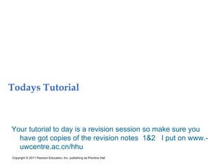 Todays Tutorial
Your tutorial to day is a revision session so make sure you
have got copies of the revision notes 1&2 I put on www.-
uwcentre.ac.cn/hhu
Copyright © 2011 Pearson Education, Inc. publishing as Prentice Hall
 