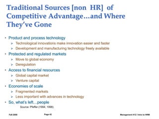 Fall 2008 Management 412 / Intro to HRM
Page 42
Traditional Sources [non HR] of
Competitive Advantage…and Where
They’ve Gone
• Product and process technology
 Technological innovations make innovation easier and faster
 Development and manufacturing technology freely available
• Protected and regulated markets
 Move to global economy
 Deregulation
• Access to financial resources
 Global capital market
 Venture capital
• Economies of scale
 Fragmented markets
 Less important with advances in technology
• So, what’s left…people
Source: Pfeffer (1994, 1998)
 
