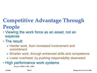 Fall 2008 Management 412 / Intro to HRM
Page 43
Competitive Advantage Through
People
• Viewing the work force as an asset, not an
expense
• The result:
 Harder work, from increased involvement and
commitment
 Smarter work, through enhanced skills and competence
 Lower overhead, by pushing responsibility downward
• High performance work systems
Source: Pfeffer (1994, 1998)
 