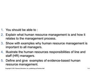 Copyright © 2011 Pearson Education, Inc. publishing as Prentice Hall 1–6
1. You should be able to :
2. Explain what human resource management is and how it
relates to the management process.
3. Show with examples why human resource management is
important to all managers.
4. Illustrate the human resources responsibilities of line and
staff (HR) managers.
5. Define and give examples of evidence-based human
resource management.
 