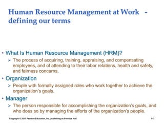 Copyright © 2011 Pearson Education, Inc. publishing as Prentice Hall 1–7
Human Resource Management at Work -
defining our terms
• What Is Human Resource Management (HRM)?
 The process of acquiring, training, appraising, and compensating
employees, and of attending to their labor relations, health and safety,
and fairness concerns.
• Organization
 People with formally assigned roles who work together to achieve the
organization’s goals.
• Manager
 The person responsible for accomplishing the organization’s goals, and
who does so by managing the efforts of the organization’s people.
 