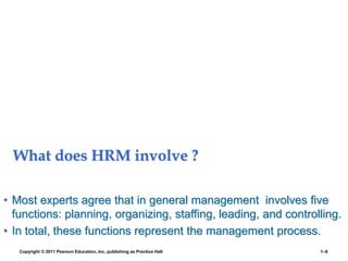 What does HRM involve ?
• Most experts agree that in general management involves five
functions: planning, organizing, staffing, leading, and controlling.
• In total, these functions represent the management process.
Copyright © 2011 Pearson Education, Inc. publishing as Prentice Hall 1–8
 