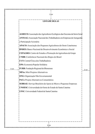 3 cm



                                  LISTA DE SIGLAS




       AGRECO: Associação dos Agricultores Ecológicos das Encostas da Serra Geral
       ANTEAG: Associação Nacional dos Trabalhadores em Empresas de Autogestão
       e Participação Acionária
       APACO: Associação dos Pequenos Agricultores do Oeste Catarinense
       BNDES: Banco Nacional de Desenvolvimento Econômico e Social
       CEPAGRO: Centro de Estudos e Promoção da Agricultura de Grupo
       CNBB: Conferência Nacional dos Bispos do Brasil
       CUT: Central Única dos Trabalhadores
       EPS: Economia Popular Solidária
3 cm   FURB: Fundação Regional de Blumenau
                                                                                    2 cm
       MPAs: Mini Projetos Alternativos
       ONG: Organização Não Governamental
       PACs: Projeto Alternativos Comunitários
       SEBRAE: Serviço Brasileiro de Apoio às Micro e Pequenas Empresas
       UNOESC: Universidade do Oeste do Estado de Santa Catarina
       UFSC: Universidade Federal de Santa Catarina




                                         2 cm
 