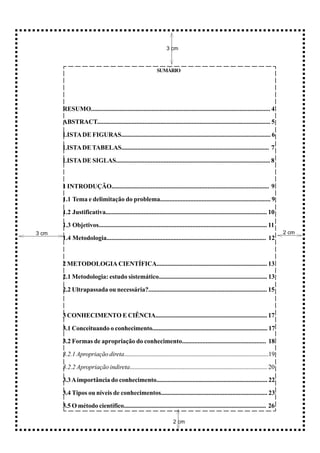 3 cm



                                                             SUMÁRIO




       RESUMO................................................................................................................ 4

       ABSTRACT.............................................................................................................. 5

       LISTA DE FIGURAS.............................................................................................. 6

       LISTA DE TABELAS.............................................................................................. 7

       LISTA DE SIGLAS................................................................................................. 8



       1 INTRODUÇÃO.................................................................................................... 9

       1.1 Tema e delimitação do problema..................................................................... 9

       1.2 Justificativa...................................................................................................... 10

       1.3 Objetivos.......................................................................................................... 11
3 cm                                                                                                                                2 cm
       1.4 Metodologia.................................................................................................... 12



       2 METODOLOGIA CIENTÍFICA....................................................................... 13

       2.1 Metodologia: estudo sistemático.................................................................... 13

       2.2 Ultrapassada ou necessária?........................................................................... 15



       3 CONHECIMENTO E CIÊNCIA........................................................................ 17

       3.1 Conceituando o conhecimento.......................................................................... 17

       3.2 Formas de apropriação do conhecimento..................................................... 18

       3.2.1 Apropriação direta..............................................................................................19

       3.2.2 Apropriação indireta........................................................................................ 20

       3.3 A importância do conhecimento....................................................................... 22

       3.4 Tipos ou níveis de conhecimentos................................................................... 23

       3.5 O método científico........................................................................................... 26

                                                                      2 cm
 