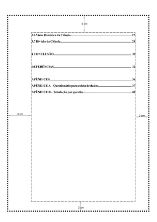 3 cm



       3.6 Visão Histórica da Ciência............................................................................... 27

       3.7 Divisão da Ciência............................................................................................ 28



       4 CONCLUSÃO...................................................................................................... 30



       REFERÊNCIAS....................................................................................................... 32



       APÊNDICES.......................................................................................................... 36

       APÊNDICE A – Questionário para coleta de dados........................................... 37

       APÊNDICE B – Tabulação por questão............................................................... 40




3 cm
                                                                                                                                2 cm




                                                           2 cm
 
