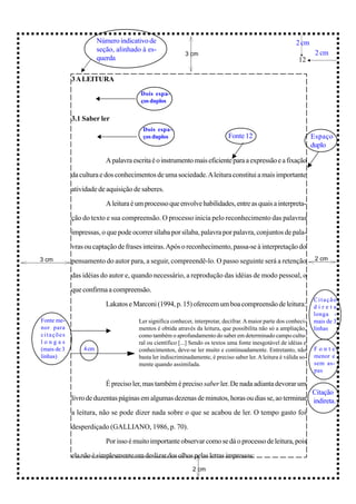 Número indicativo de                                                                2 cm
                        seção, alinhado à es-                                                                        2 cm
                                                           3 cm
                        querda                                                                               12

             3 A LEITURA
                                        Dois espa-
                                        ços duplos


             3.1 Saber ler
                                         Dois espa-
                                         ços duplos                           Fonte 12                              Espaço
                                                                                                                    duplo

                           A palavra escrita é o instrumento mais eficiente para a expressão e a fixação

             da cultura e dos conhecimentos de uma sociedade. A leitura constitui a mais importante

             atividade de aquisição de saberes.
                           A leitura é um processo que envolve habilidades, entre as quais a interpreta-

             ção do texto e sua compreensão. O processo inicia pelo reconhecimento das palavras

             impressas, o que pode ocorrer sílaba por sílaba, palavra por palavra, conjuntos de pala-

             vras ou captação de frases inteiras. Após o reconhecimento, passa-se à interpretação do
3 cm         pensamento do autor para, a seguir, compreendê-lo. O passo seguinte será a retenção                     2 cm

             das idéias do autor e, quando necessário, a reprodução das idéias de modo pessoal, o

             que confirma a compreensão.
                                                                                                                    Citação
                           Lakatos e Marconi (1994, p. 15) oferecem um boa compreensão de leitura:                  direta
                                                                                                                    longa -
Fonte me-                              Ler significa conhecer, interpretar, decifrar. A maior parte dos conheci-    mais de 3
nor para                               mentos é obtida através da leitura, que possibilita não só a ampliação,      linhas
citações                               como também o aprofundamento do saber em determinado campo cultu-
longas                                 ral ou científico [...] Sendo os textos uma fonte inesgotável de idéias e
(mais de 3       4 cm                  conhecimentos, deve-se ler muito e continuadamente. Entretanto, não          Fonte
linhas)                                basta ler indiscriminadamente, é preciso saber ler. A leitura é válida so-   menor e
                                       mente quando assimilada.                                                     sem as-
                                                                                                                    pas

                           É preciso ler, mas também é preciso saber ler. De nada adianta devorar um
                                                                                                    Citação
             livro de duzentas páginas em algumas dezenas de minutos, horas ou dias se, ao terminar indireta.

             a leitura, não se pode dizer nada sobre o que se acabou de ler. O tempo gasto foi

             desperdiçado (GALLIANO, 1986, p. 70).

                           Por isso é muito importante observar como se dá o processo de leitura, pois

             ela não é simplesmente um deslizar dos olhos pelas letras impressas:
                                                              2 cm
 