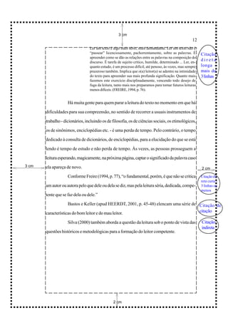 3 cm
                                                                                                      12
                                 Ler um texto é algo mais sério, mais demandante. Ler um texto não é
                                 “passear” licenciosamente, pachorrentamente, sobre as palavras. É          Citação
                                 apreender como se dão as relações entre as palavras na composição do
                                 discurso. É tarefa de sujeito crítico, humilde, determinado ... Ler, en-
                                                                                                            direta
                                 quanto estudo, é um processo difícil, até penoso, às vezes, mas sempre     longa -
                                 prazeroso também. Implica que o(a) leitor(a) se adentre na intimidade      mais de
                                 do texto para apreender sua mais profunda significação. Quanto mais        3 linhas
                                 fazemos este exercício disciplinadamente, vencendo todo desejo de
                                 fuga da leitura, tanto mais nos preparamos para tornar futuros leituras
                                 menos difíceis. (FREIRE, 1994, p. 76).


                    Há muita gente para quem parar a leitura do texto no momento em que há

       dificuldades para sua compreensão, no sentido de recorrer a usuais instrumentos de

       trabalho - dicionários, incluindo os de filosofia, os de ciências sociais, os etimológicos,

       os de sinônimos, enciclopédias etc. - é uma perda de tempo. Pelo contrário, o tempo

       dedicado à consulta de dicionários, de enciclopédias, para a elucidação do que se está

       lendo é tempo de estudo e não perda de tempo. Às vezes, as pessoas prosseguem a

       leitura esperando, magicamente, na próxima página, captar o significado da palavra caso
3 cm   ela apareça de novo.                                                                                 2 cm

                    Conforme Freire (1994, p. 77), “o fundamental, porém, é que não se critica              Citação di-
                                                                                                            reta curta -
       um autor ou autora pelo que dele ou dela se diz, mas pela leitura séria, dedicada, compe-            3 linhas ou
                                                                                                            menos
       tente que se faz dela ou dele.”

                    Bastos e Keller (apud HEERDT, 2001, p. 45-48) elencam uma série de Citação de

       características do bom leitor e do mau leitor.                                  citação

                    Silva (2000) também aborda a questão da leitura sob o ponto de vista das                Citação
                                                                                                            indireta
       questões históricos e metodológicas para a formação do leitor competente.




                                                2 cm
 