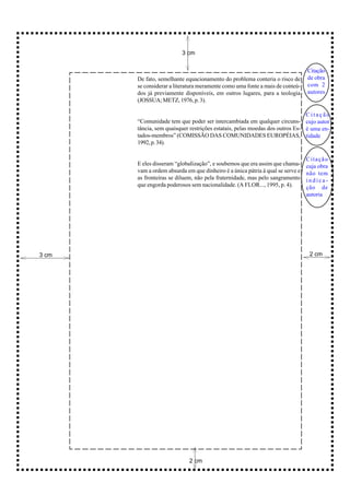 3 cm


                                                                                Citação
       De fato, semelhante equacionamento do problema conteria o risco de       de obra
       se considerar a literatura meramente como uma fonte a mais de conteú-    com 2
       dos já previamente disponíveis, em outros lugares, para a teologia       autores
       (JOSSUA; METZ, 1976, p. 3).

                                                                              Citação
       “Comunidade tem que poder ser intercambiada em qualquer circuns- cujo autor
       tância, sem quaisquer restrições estatais, pelas moedas dos outros Es- é uma en-
       tados-membros” (COMISSÃO DAS COMUNIDADES EUROPÉIAS, tidade
       1992, p. 34).

                                                                                Citação
       E eles disseram “globaIização”, e soubemos que era assim que chama-      cuja obra
       vam a ordem absurda em que dinheiro é a única pátria à qual se serve e   não tem
       as fronteiras se diluem, não pela fraternidade, mas pelo sangramento     indica-
       que engorda poderosos sem nacionalidade. (A FLOR..., 1995, p. 4).        ção de
                                                                                autoria




3 cm                                                                             2 cm




                             2 cm
 