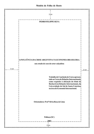 Modelo de Folha de Rosto


                                      3 cm



                          PEDRO FELIPPE SILVA




       A INFLUÊNCIA DA CRISE ARGENTINA NA ECONOMIA BRASILEIRA:

                     um estudo de caso do setor calçadista

3 cm
                                                                                  2 cm



                                      Trabalho de Conclusão de Curso apresen-
                                      tado ao Curso de Relações Internacionais,
                                      como requisito à obtenção do título de
                                      Bacharel em Relações Internacionais, da
                                      Universidade do Sul de Santa Catarina,
                                      na área de Economia Internacional.




                    Orientadora: Profª Sílvia Rosa de Lima




                                 Palhoça (SC)

                                     2003

                                    2 cm
 