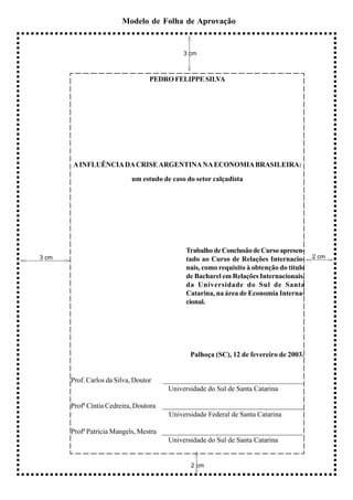 Modelo de Folha de Aprovação


                                             3 cm



                                   PEDRO FELIPPE SILVA




       A INFLUÊNCIA DA CRISE ARGENTINA NA ECONOMIA BRASILEIRA:

                            um estudo de caso do setor calçadista




                                              Trabalho de Conclusão de Curso apresen-
3 cm                                          tado ao Curso de Relações Internacio-       2 cm
                                              nais, como requisito à obtenção do título
                                              de Bacharel em Relações Internacionais,
                                              da Universidade do Sul de Santa
                                              Catarina, na área de Economia Interna-
                                              cional.




                                               Palhoça (SC), 12 de fevereiro de 2003.


       Prof. Carlos da Silva, Doutor   ________________________________________
                                         Universidade do Sul de Santa Catarina

       Profª Cíntia Cedreira, Doutora ________________________________________
                                        Universidade Federal de Santa Catarina

       Profª Patrícia Mangels, Mestra ________________________________________
                                        Universidade do Sul de Santa Catarina


                                               2 cm
 