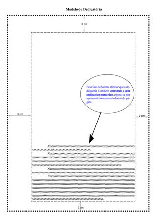 Modelo de Dedicatória


                                                      3 cm




                                                           Pelo fato da Norma afirmar que a de-
                                                           dicatória é um item sem título e sem
                                                           indicativo numérico, optou-se por
                                                           apresentá-lo na parte inferior da pá-
                                                           gina.


3 cm
                                                                                                             2 cm




                     Xxxxxxxxxxxxxxxxxxxxxxxxxxxxxxxxxxxxxxxxxxxxxxxxxxxxxxxxxxxxxxxxxxxxxxxxxx
       xxxxxxxxxxxxxxxxxxxxxxxxxxxxxxxxxxxxxxxxxx.
                     Xxxxxxxxxxxxxxxxxxxxxxxxxxxxxxxxxxxxxxxxxxxxxxxxxxxxxxxxxxxxxxxxxxxxxxxxxxx
       xxxxxxxxxxxxxxxxxxxxxxxxxxxxxxxxxxxxxxxxxxxxxxxxxxxxxxxxxxxxxxxxxxxxxxxxxxxxxxxxxxxxxxxxxxx
       xxxxxxxxxxxxxxxxxxxxxxxxxxxxxxxxxxxxxxxxxxxxxxxxxxxxxxxxxxxxxxxxxxxxxxxxxxxxxxxxxxxxxxxxx
       xxxxxxxxxxxxxxxxxxxxxxxxxxxxxxxxxxxxxxxxxxxxxxxxxxxxxxxxxxxxxxxx.
                     Xxxxxxxxxxxxxxxxxxxxxxxxxxxxxxxxxxxxxxxxxxxxxxxxxxxxxxxxxxxxxxxxxxxxxxxxxxxxxxx
       xxxxxxxxxxxxxxxxxxxxxxxxxxxxxxxxxxxxxxxxxxxxxxxxxxxxxxxxxxxxxxxxxxxxxxxxxxxxxxxxxxx.
                     Xxxxxxxxxxxxxxxxxxxxxxxxxxxxxxxxxxxxxxxxxxxxxxxxxxxxxxxxxxxxxxxxxxxxxxxxxxxx
       xxxxxxxxxxxxxxxxxxxxxxxxxxxxxxxxxxxxxxxxxxxxxxxxxxxxxxxxxxxxxxxxxxxxxxxxxxxxxxxxxxxxxxxxxxxxxxxx
       xxxxxxxxxxxxxxxxxxxxxxxxxxxxxxxxxxxxxxxxxxxxxxxxxxxxxxxxxxxxxxxxxxxxxxxxxxxxxxxxxxxxxxxxxxxxxxxxxxx
       xxxxxxxxxxxxxxxxxxxxxxxxxxxxxxxxxxxxxxxxxxxxxxxxxxxxxxxxxxxxxxxxxxxxxxxxxxxxxxxxxxxxxxxxxxxxxxxxxxx
       xxxxxxxxxxxxxxxxxxxxxxxxxxxxxxxxxxxxxxxxxxxxxxxxxxxxxxxxxxxxxxxxxxxxxxxxxxxxxxxxxxxxxxxxxxxxxxx
       xxxxxxxxxxxxxxxxxxxxxxxxxxxxxxxxxxxxxxxxxxxxxxxxxxxxxxxxxxxxxxxxxxxxxxxxxxxxxxxxxxxxxxxxxxxxxxxxxxx
       xxxxxxxxxxxxxxxxxxxxxxxxxxxxxxxxxxxxxxxxxxxxxxxxxxx.

                                                  2 cm
 