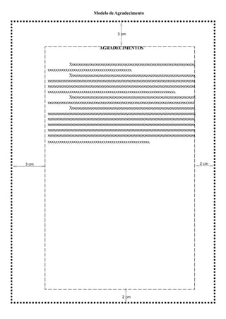 Modelo de Agradecimento



                                                     3 cm


                                         AGRADECIMENTOS


                      Xxxxxxxxxxxxxxxxxxxxxxxxxxxxxxxxxxxxxxxxxxxxxxxxxxxxxxxxxxxxxxxxxxxxxxxxxx
       xxxxxxxxxxxxxxxxxxxxxxxxxxxxxxxxxxxxxxxxxx.
                      Xxxxxxxxxxxxxxxxxxxxxxxxxxxxxxxxxxxxxxxxxxxxxxxxxxxxxxxxxxxxxxxxxxxxxxxxxxx
       xxxxxxxxxxxxxxxxxxxxxxxxxxxxxxxxxxxxxxxxxxxxxxxxxxxxxxxxxxxxxxxxxxxxxxxxxxxxxxxxxxxxxxxxxxx
       xxxxxxxxxxxxxxxxxxxxxxxxxxxxxxxxxxxxxxxxxxxxxxxxxxxxxxxxxxxxxxxxxxxxxxxxxxxxxxxxxxxxxxxxx
       xxxxxxxxxxxxxxxxxxxxxxxxxxxxxxxxxxxxxxxxxxxxxxxxxxxxxxxxxxxxxxxx.
                      Xxxxxxxxxxxxxxxxxxxxxxxxxxxxxxxxxxxxxxxxxxxxxxxxxxxxxxxxxxxxxxxxxxxxxxxxxxxxxxx
       xxxxxxxxxxxxxxxxxxxxxxxxxxxxxxxxxxxxxxxxxxxxxxxxxxxxxxxxxxxxxxxxxxxxxxxxxxxxxxxxxxx.
                      Xxxxxxxxxxxxxxxxxxxxxxxxxxxxxxxxxxxxxxxxxxxxxxxxxxxxxxxxxxxxxxxxxxxxxxxxxxxx
       xxxxxxxxxxxxxxxxxxxxxxxxxxxxxxxxxxxxxxxxxxxxxxxxxxxxxxxxxxxxxxxxxxxxxxxxxxxxxxxxxxxxxxxxxxxxxxxx
       xxxxxxxxxxxxxxxxxxxxxxxxxxxxxxxxxxxxxxxxxxxxxxxxxxxxxxxxxxxxxxxxxxxxxxxxxxxxxxxxxxxxxxxxxxxxxxxxxxx
       xxxxxxxxxxxxxxxxxxxxxxxxxxxxxxxxxxxxxxxxxxxxxxxxxxxxxxxxxxxxxxxxxxxxxxxxxxxxxxxxxxxxxxxxxxxxxxxxxxx
       xxxxxxxxxxxxxxxxxxxxxxxxxxxxxxxxxxxxxxxxxxxxxxxxxxxxxxxxxxxxxxxxxxxxxxxxxxxxxxxxxxxxxxxxxxxxxxx
       xxxxxxxxxxxxxxxxxxxxxxxxxxxxxxxxxxxxxxxxxxxxxxxxxxxxxxxxxxxxxxxxxxxxxxxxxxxxxxxxxxxxxxxxxxxxxxxxxxx
       xxxxxxxxxxxxxxxxxxxxxxxxxxxxxxxxxxxxxxxxxxxxxxxxxxx.



3 cm                                                                                                         2 cm




                                                        2 cm
 