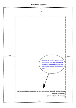 Modelo de Epígrafe


                                          3 cm




3 cm
                                                                                      2 cm


                                              Pelo fato da Norma afirmar que o
                                              dístico é um item sem título e sem
                                              indicativo numérico, optou-se por
                                              apresentá-lo na parte inferior da pá-
                                              gina.




       Na economia brasileira, a todo surto de oba-oba corresponde infalivelmente
                                                              um ciclo de epa-epa.
                                                      (Maria da Conceição Tavares)


                                       2 cm
 