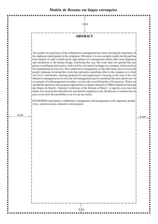 Modelo de Resumo em língua estrangeira


                                                       3 cm



                                                ABSTRACT



       The number of experiences of the collaborative management have been showing the importance of
       the employees’participation in the companies. Obviously, it is not a complex model, but the path has
       been tracked, in order to build up the right options of a management which offers more happiness
       and satisfaction to the human beings. Following this way, this work takes for granted that any
       person is intelligent and creative. And it will be very hard to be happy in a company which searches
       for manipulating all your acts. The coilaborative management, on the other hand, tries to rescue the
       people’s pleasure on doing their work that represents something either to the company or to their
       own lives. And besides, showing productivity and employment. Focusing on the way of the col-
       laborative management on its own, the self-management may be considered the most radical one. As
       an example of selfmanagement nowadays, we have the several branches of Economics. Where we
       can find the alternative mini-projects supported here in Santa Catarina by CNBB (Conferência Nacional
       dos Bispos do Brasil) - National Conference of the Bishops of Brazil - to specify even more the
       theme, this research also describes the way that the companies work, the Bruscor, is mention here to
       prove even more this possibility or as we can say reality.

       KEYWORDS: participation, collaborative management, self-management, work, ergonomy, produc-
       tivity, united economy, alternative mini-projects.



3 cm
                                                                                                               2 cm




                                                   2 cm
 