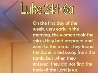 Luke 24:1-6aOn the first day of the week, very early in the morning, the women took the spices they had prepared and went to the tomb. They found the stone rolled away from the tomb, but when they entered, they did not find the body of the Lord Jesus. 