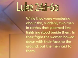 Luke 24:1-6aWhile they were wondering about this, suddenly two men in clothes that gleamed like lightning stood beside them. In their fright the women bowed down with their faces to the ground, but the men said to them,