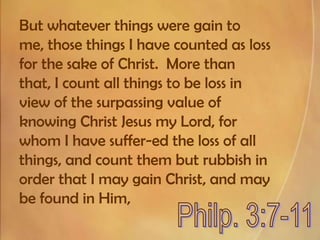 But whatever things were gain to me, those things I have counted as loss for the sake of Christ.  More than that, I count all things to be loss in view of the surpassing value of knowing Christ Jesus my Lord, for whom I have suffer-ed the loss of all things, and count them but rubbish in order that I may gain Christ, and may be found in Him,Philp. 3:7-11