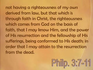not having a righteousness of my own derived from law, but that which is through faith in Christ, the righteousness which comes from God on the basis of faith, that I may know Him, and the power of His resurrection and the fellowship of His sufferings, being conformed to His death; in order that I may attain to the resurrection from the dead.Philp. 3:7-11