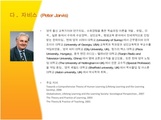 영국 출신 교육가이며 연구자임 .  사회경험을 통한 학습과정 이론을 개발 .  유럽 ,  미국 ,  일본 등에서 수차례 수상경력 .  성인교육 ,  평생교육 분야에서 전세계적으로 인정받는 권위자임 .  현재 영국 서레이 대학교 (University of Surrey) 에서 근무중이며 미국 조지아 대학교 (University of Georgia, USA) 교육학과 학과장과 성인교육학과 부교수를 역임하였음 .  영국 씨티 대학교 (City University, UK),  헝가리 펙스 대학교 (Pecs University, Hungary),  중국 텐진 라디오 - 텔레비젼 대학교 (Tianjin Radio and Television University, China) 에서 명예 교환교수직을 맡고있음 .  또한 현재 영국 노팅엄 대학교 (The University of Nottingham in UK) 에서 전문 교수직 (Special Professor) 을 역임 중임 .  영국 셰필드 대학교 (Sheffield university, UK) 에서 학사졸업 및 아스톤 대학교 (Aston university, UK) 에서 박사학위 취득 .  주요 저서 Towards a Comprehensive Theory of Human Learning (Lifelong Learning and the Learning Society), 2006 Globalization, Lifelong Learning and the Learning Society: Sociological Perspectives , 2007 The Theory and Practice of Learning, 2003 The Theory & Practice of Teaching, 2001 다 .  자비스   (Peter Jarvis)   