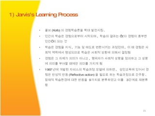 콜브 (Kolb) 의 경험학습론을 확대 발전시킴 . 인간의 학습은 경험으로부터 시작되며 ,  학습의 결과는 ‘보다 경험이 풍부한 인간’ 이 되는 것  학습은 경험을 지식 ,  기능 및 태도로 변환시키는 과정인데 ,  이 때 경험은 사회적 맥락에서 형성되므로 학습은 사회적 상황에 의해서 결정됨 경험은 그 자체가 의미가 아니고 ,  행위자가 사회적 상황을 정의하고 그 상황에 의미를 부여할 때에만 의미를 가지게 됨 1987 년에 개발된 자비스의 학습과정 모델에 의하면 ,  성인교육에 있어서 경험은 반성적 반응 (Reflective action) 을 필요로 하는 학습과정으로 간주함 .  잠재적 학습환경에 대한 반응을  9 가지로 분류하였고 이를  3 단계로 재분류함  1) Jarvis's Learning Process 