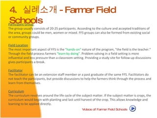4.  실례소개 -Farmer Field Schools Participant Group   The group usually consists of 20-25 participants. According to the culture and accepted traditions of the area, groups could be men, women or mixed. FFS groups can also be formed from existing social or community groups.  Field Location   The most important aspect of FFS is the  "hands-on"  nature of the program, "the field is the teacher." Through the field process farmers  "learn by doing".  Problem solving in a field setting is more influential and less pressure than a classroom setting. Providing a study site for follow-up discussions gives participants a break.  Facilitator   The facilitator can be an extension staff member or a past graduate of the same FFS. Facilitators do not teach the participants, but provide discussions to help the farmers think through the process and learn from themselves.  Curriculum   The curriculum revolves around the life cycle of the subject matter. If the subject matter is crops, the curriculum would begin with planting and last until harvest of the crop. This allows knowledge and learning to be applied directly.  Videos of Farmer Field Schools  