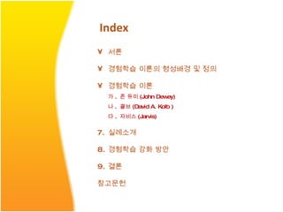 Index 서론 경험학습 이론의 형성배경 및 정의 경험학습 이론 가 .  존 듀이 (John Dewey) 나 .  콜브 (David A. Kolb ) 다 .  자비스 (Jarvis) 실례소개 경험학습 강화 방안 결론 참고문헌 