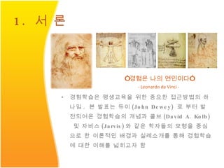 1.  서 론 경험학습은 평생교육을 위한 중요한 접근방법의 하나임 .  본 발표는 듀이 (John Dewey)  로 부터 발전되어온 경험학습의 개념과 콜브 (David A. Kolb)   및 자비스 (Jarvis) 와 같은 학자들의 모형을 중심으로 한 이론적인 배경과 실례소개를 통해 경험학습에 대한 이해를 넓히고자 함 “ 경험은 나의 연인이다 ” - Leonardo da Vinci - 
