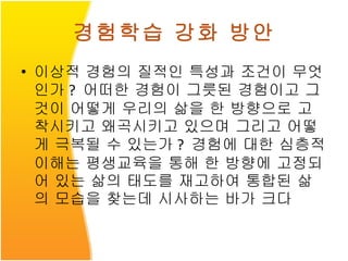 경험학습 강화 방안 이상적 경험의 질적인 특성과 조건이 무엇인가 ?  어떠한 경험이 그릇된 경험이고 그것이 어떻게 우리의 삶을 한 방향으로 고착시키고 왜곡시키고 있으며 그리고 어떻게 극복될 수 있는가 ?  경험에 대한 심층적 이해는 평생교육을 통해 한 방향에 고정되어 있는 삶의 태도를 재고하여 통합된 삶의 모습을 찾는데 시사하는 바가 크다 