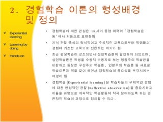 2.  경험학습 이론의 형성배경 및 정의 경험학습에 대한 관심은  19 세기 중엽 미국의  ' 경험학습운동 ' 에서 처음으로 표면화됨  지식 전달 중심의 형식적이고 추상적인 교육으로부터 학생들의 경험에 기초한 교육으로 전환하는 계기가 됨  최근 평생학습이 강조되면서 성인학습론이 발전하게 되었으며 ,  성인학습론은 학생을 수동적 수용자로 보는 행동주의 학습관을 비판하고 등장한 구성주의 학습론 ,  인본주의 학습론 등 새로운 학습이론과 맥을 같이 하면서 경험학습의 중요성을 부각시키는 배경이 됨 경험학습 (Experiential learning) 은 학습자들의 구체적인 경험에 대한 반성적인 관찰 (Reflective observation) 을 중요시하고 이들을 바탕으로 계속적인 학습활동에 적극 참여하도록 하는 순환적인 학습의 과정으로 정의할 수 있다 .  Experiential learning Learning by doing Hands on 