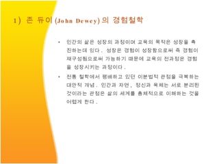 1)  존 듀이 (John Dewey) 의 경험철학 인간의 삶은 성장의 과정이며 교육의 목적은 성장을 촉진하는데 있다 .  성장은 경험이 성장함으로써 즉 경험이 재구성됨으로써 가능하기 때문에 교육의 전과정은 경험을 성장시키는 과정이다 . 전통 철학에서 팽배하고 있던 이분법적 관점을 극복하는 대안적 개념 .  인간과 자연 ,  정신과 육체는 서로 분리된 것이라는 관점은 삶의 세계를 총체적으로 이해하는 것을 어렵게 한다 . 