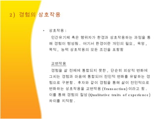 2)  경험의 상호작용 상호작용 : 인간유기체 혹은 행위자가 환경과 상호작용하는 과정을 통해 경험이 형성됨 .  여기서 환경이란 개인의 필요 ,  욕망 ,  목적 ,  능력 상호작용의 모든 조건을 포함함 교변작용 경험을 삶 전체에 통합되지 못한 ,  단순히 피상적 변화에 그치는 경험과 마음에 통합되어 전인적 변화를 유발하는 경험으로 구분함 .  후자와 같이 경험을 통해 삶이 전인적으로 변화하는 상호작용을 교변작용 (Transaction) 이라고 함 .  이를 통해 경험의 질성 (Qualitative traits of experience)  차이를 지적함 . 