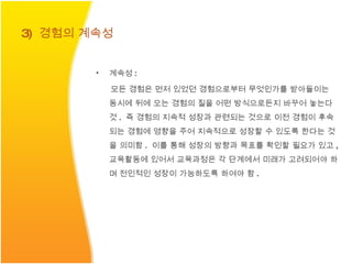 3)  경험의 계속성 계속성 : 모든 경험은 먼저 있었던 경험으로부터 무엇인가를 받아들이는 동시에 뒤에 오는 경험의 질을 어떤 방식으로든지 바꾸어 놓는다 것 .  즉 경험의 지속적 성장과 관련되는 것으로 이전 경험이 후속되는 경험에 영향을 주어 지속적으로 성장할 수 있도록 한다는 것을 의미함 .  이를 통해 성장의 방향과 목표를 확인할 필요가 있고 ,  교육활동에 있어서 교육과정은 각 단계에서 미래가 고려되어야 하며 전인적인 성장이 가능하도록 하여야 함 . 