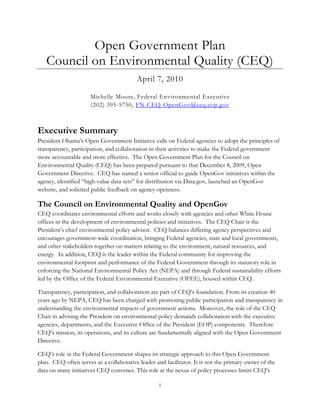 Open Government Plan
   Council on Environmental Quality (CEQ)
                                         April 7, 2010

                      Michelle Moore, Federal Environmental Executive
                      (202) 395-5750, FN-CEQ-OpenGov@ceq.eop.gov



Executive Summary
President Obama’s Open Government Initiative calls on Federal agencies to adopt the principles of
transparency, participation, and collaboration in their activities to make the Federal government
more accountable and more effective. The Open Government Plan for the Council on
Environmental Quality (CEQ) has been prepared pursuant to that December 8, 2009, Open
Government Directive. CEQ has named a senior official to guide OpenGov initiatives within the
agency, identified ―high-value data sets‖ for distribution via Data.gov, launched an OpenGov
website, and solicited public feedback on agency openness.

The Council on Environmental Quality and OpenGov
CEQ coordinates environmental efforts and works closely with agencies and other White House
offices in the development of environmental policies and initiatives. The CEQ Chair is the
President’s chief environmental policy advisor. CEQ balances differing agency perspectives and
encourages government-wide coordination, bringing Federal agencies, state and local governments,
and other stakeholders together on matters relating to the environment, natural resources, and
energy. In addition, CEQ is the leader within the Federal community for improving the
environmental footprint and performance of the Federal Government through its statutory role in
enforcing the National Environmental Policy Act (NEPA) and through Federal sustainability efforts
led by the Office of the Federal Environmental Executive (OFEE), housed within CEQ.

Transparency, participation, and collaboration are part of CEQ’s foundation. From its creation 40
years ago by NEPA, CEQ has been charged with promoting public participation and transparency in
understanding the environmental impacts of government actions. Moreover, the role of the CEQ
Chair in advising the President on environmental policy demands collaboration with the executive
agencies, departments, and the Executive Office of the President (EOP) components. Therefore
CEQ’s mission, its operations, and its culture are fundamentally aligned with the Open Government
Directive.

CEQ’s role in the Federal Government shapes its strategic approach to this Open Government
plan. CEQ often serves as a collaborative leader and facilitator. It is not the primary owner of the
data on many initiatives CEQ convenes. This role at the nexus of policy processes limits CEQ’s

                                                   i
 