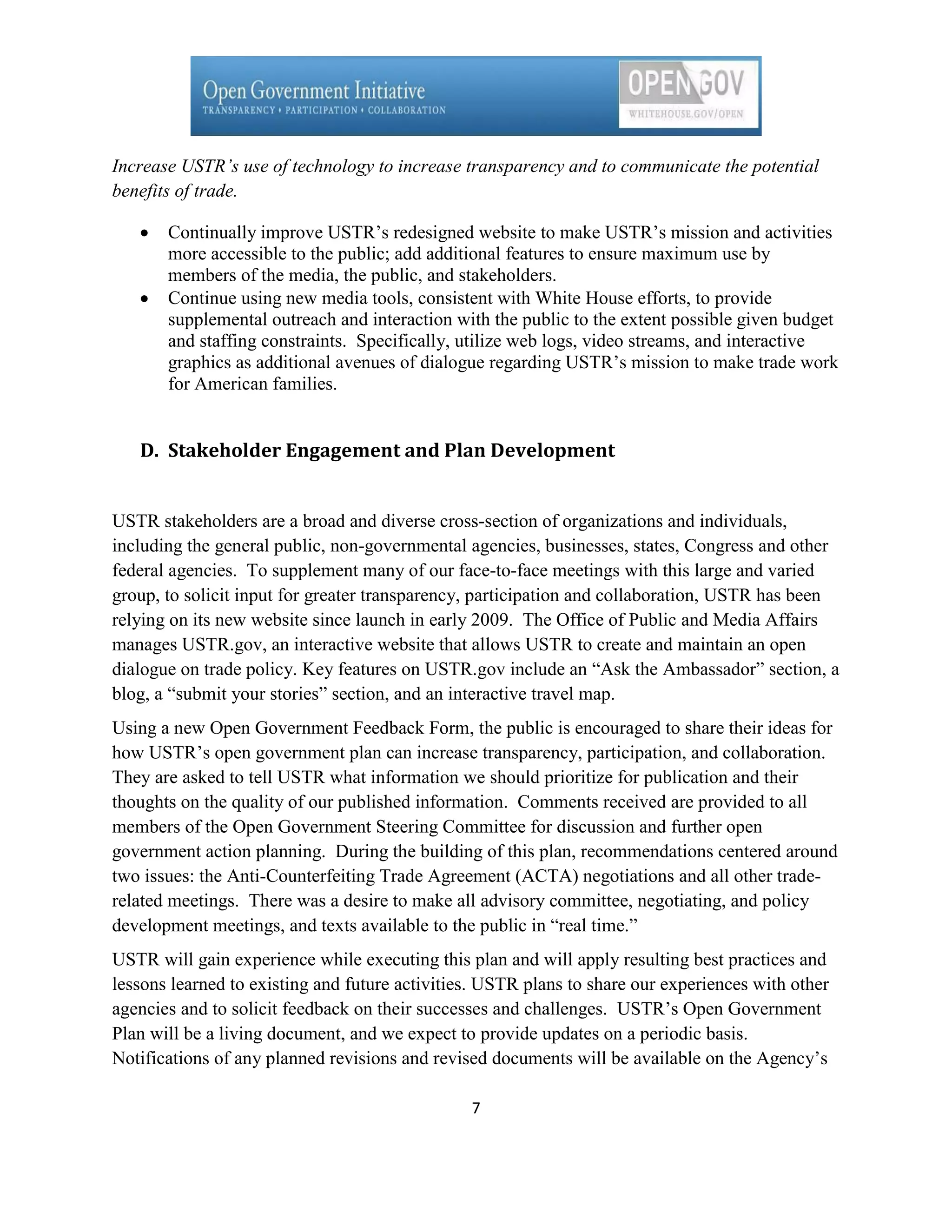 Increase USTR’s use of technology to increase transparency and to communicate the potential
benefits of trade.

       Continually improve USTR’s redesigned website to make USTR’s mission and activities
       more accessible to the public; add additional features to ensure maximum use by
       members of the media, the public, and stakeholders.
       Continue using new media tools, consistent with White House efforts, to provide
       supplemental outreach and interaction with the public to the extent possible given budget
       and staffing constraints. Specifically, utilize web logs, video streams, and interactive
       graphics as additional avenues of dialogue regarding USTR’s mission to make trade work
       for American families.


   D. Stakeholder Engagement and Plan Development


USTR stakeholders are a broad and diverse cross-section of organizations and individuals,
including the general public, non-governmental agencies, businesses, states, Congress and other
federal agencies. To supplement many of our face-to-face meetings with this large and varied
group, to solicit input for greater transparency, participation and collaboration, USTR has been
relying on its new website since launch in early 2009. The Office of Public and Media Affairs
manages USTR.gov, an interactive website that allows USTR to create and maintain an open
dialogue on trade policy. Key features on USTR.gov include an ―Ask the Ambassador‖ section, a
blog, a ―submit your stories‖ section, and an interactive travel map.
Using a new Open Government Feedback Form, the public is encouraged to share their ideas for
how USTR’s open government plan can increase transparency, participation, and collaboration.
They are asked to tell USTR what information we should prioritize for publication and their
thoughts on the quality of our published information. Comments received are provided to all
members of the Open Government Steering Committee for discussion and further open
government action planning. During the building of this plan, recommendations centered around
two issues: the Anti-Counterfeiting Trade Agreement (ACTA) negotiations and all other trade-
related meetings. There was a desire to make all advisory committee, negotiating, and policy
development meetings, and texts available to the public in ―real time.‖
USTR will gain experience while executing this plan and will apply resulting best practices and
lessons learned to existing and future activities. USTR plans to share our experiences with other
agencies and to solicit feedback on their successes and challenges. USTR’s Open Government
Plan will be a living document, and we expect to provide updates on a periodic basis.
Notifications of any planned revisions and revised documents will be available on the Agency’s

                                                7
 