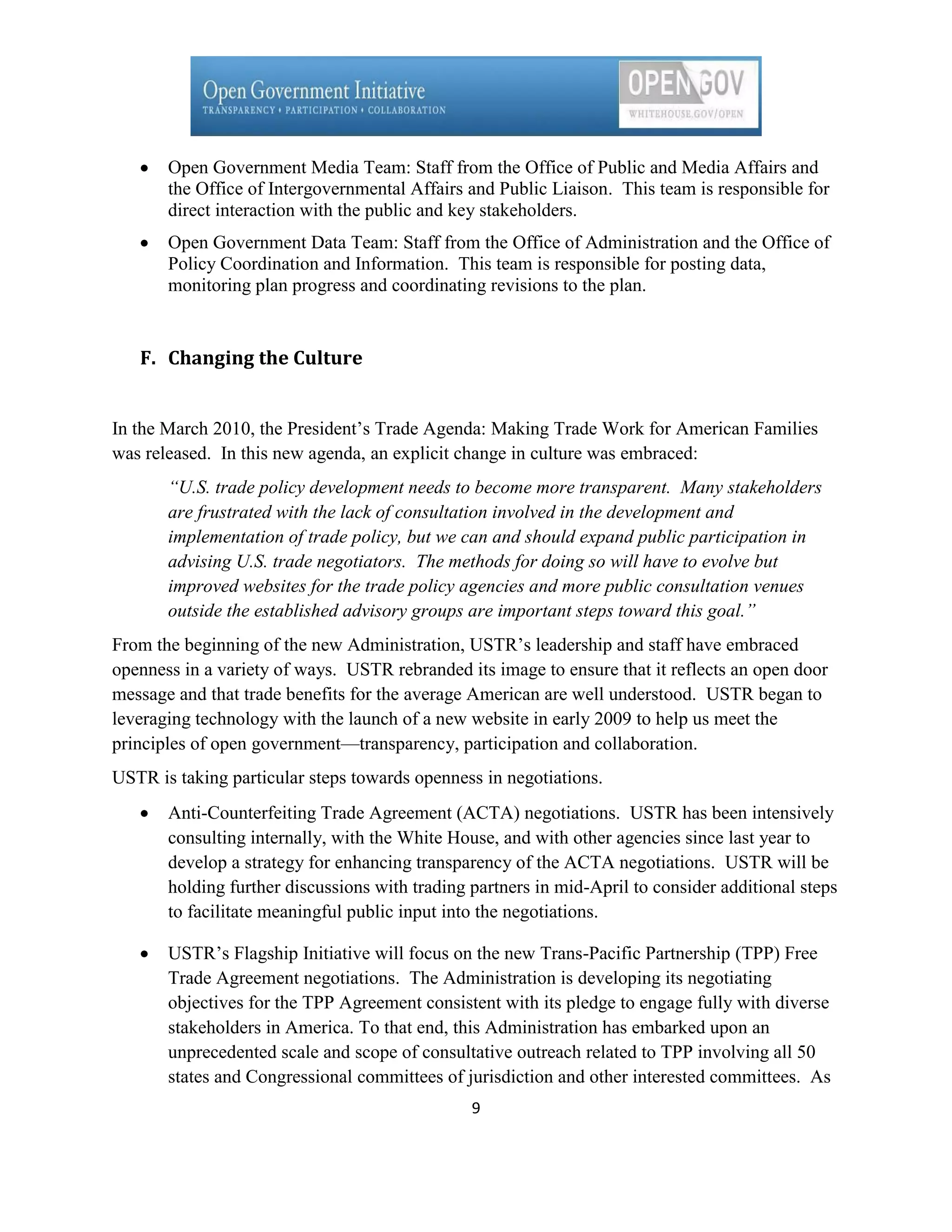 Open Government Media Team: Staff from the Office of Public and Media Affairs and
       the Office of Intergovernmental Affairs and Public Liaison. This team is responsible for
       direct interaction with the public and key stakeholders.
       Open Government Data Team: Staff from the Office of Administration and the Office of
       Policy Coordination and Information. This team is responsible for posting data,
       monitoring plan progress and coordinating revisions to the plan.


   F. Changing the Culture


In the March 2010, the President’s Trade Agenda: Making Trade Work for American Families
was released. In this new agenda, an explicit change in culture was embraced:
       “U.S. trade policy development needs to become more transparent. Many stakeholders
       are frustrated with the lack of consultation involved in the development and
       implementation of trade policy, but we can and should expand public participation in
       advising U.S. trade negotiators. The methods for doing so will have to evolve but
       improved websites for the trade policy agencies and more public consultation venues
       outside the established advisory groups are important steps toward this goal.”
From the beginning of the new Administration, USTR’s leadership and staff have embraced
openness in a variety of ways. USTR rebranded its image to ensure that it reflects an open door
message and that trade benefits for the average American are well understood. USTR began to
leveraging technology with the launch of a new website in early 2009 to help us meet the
principles of open government—transparency, participation and collaboration.
USTR is taking particular steps towards openness in negotiations.
       Anti-Counterfeiting Trade Agreement (ACTA) negotiations. USTR has been intensively
       consulting internally, with the White House, and with other agencies since last year to
       develop a strategy for enhancing transparency of the ACTA negotiations. USTR will be
       holding further discussions with trading partners in mid-April to consider additional steps
       to facilitate meaningful public input into the negotiations.

       USTR’s Flagship Initiative will focus on the new Trans-Pacific Partnership (TPP) Free
       Trade Agreement negotiations. The Administration is developing its negotiating
       objectives for the TPP Agreement consistent with its pledge to engage fully with diverse
       stakeholders in America. To that end, this Administration has embarked upon an
       unprecedented scale and scope of consultative outreach related to TPP involving all 50
       states and Congressional committees of jurisdiction and other interested committees. As
                                                9
 