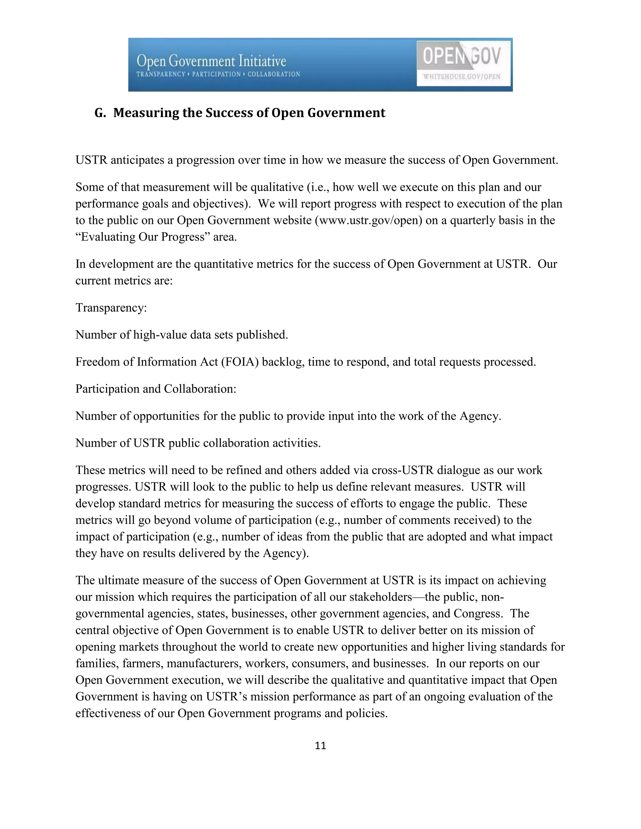 G. Measuring the Success of Open Government


USTR anticipates a progression over time in how we measure the success of Open Government.

Some of that measurement will be qualitative (i.e., how well we execute on this plan and our
performance goals and objectives). We will report progress with respect to execution of the plan
to the public on our Open Government website (www.ustr.gov/open) on a quarterly basis in the
―Evaluating Our Progress‖ area.

In development are the quantitative metrics for the success of Open Government at USTR. Our
current metrics are:

Transparency:

Number of high-value data sets published.

Freedom of Information Act (FOIA) backlog, time to respond, and total requests processed.

Participation and Collaboration:

Number of opportunities for the public to provide input into the work of the Agency.

Number of USTR public collaboration activities.

These metrics will need to be refined and others added via cross-USTR dialogue as our work
progresses. USTR will look to the public to help us define relevant measures. USTR will
develop standard metrics for measuring the success of efforts to engage the public. These
metrics will go beyond volume of participation (e.g., number of comments received) to the
impact of participation (e.g., number of ideas from the public that are adopted and what impact
they have on results delivered by the Agency).

The ultimate measure of the success of Open Government at USTR is its impact on achieving
our mission which requires the participation of all our stakeholders—the public, non-
governmental agencies, states, businesses, other government agencies, and Congress. The
central objective of Open Government is to enable USTR to deliver better on its mission of
opening markets throughout the world to create new opportunities and higher living standards for
families, farmers, manufacturers, workers, consumers, and businesses. In our reports on our
Open Government execution, we will describe the qualitative and quantitative impact that Open
Government is having on USTR’s mission performance as part of an ongoing evaluation of the
effectiveness of our Open Government programs and policies.

                                               11
 
