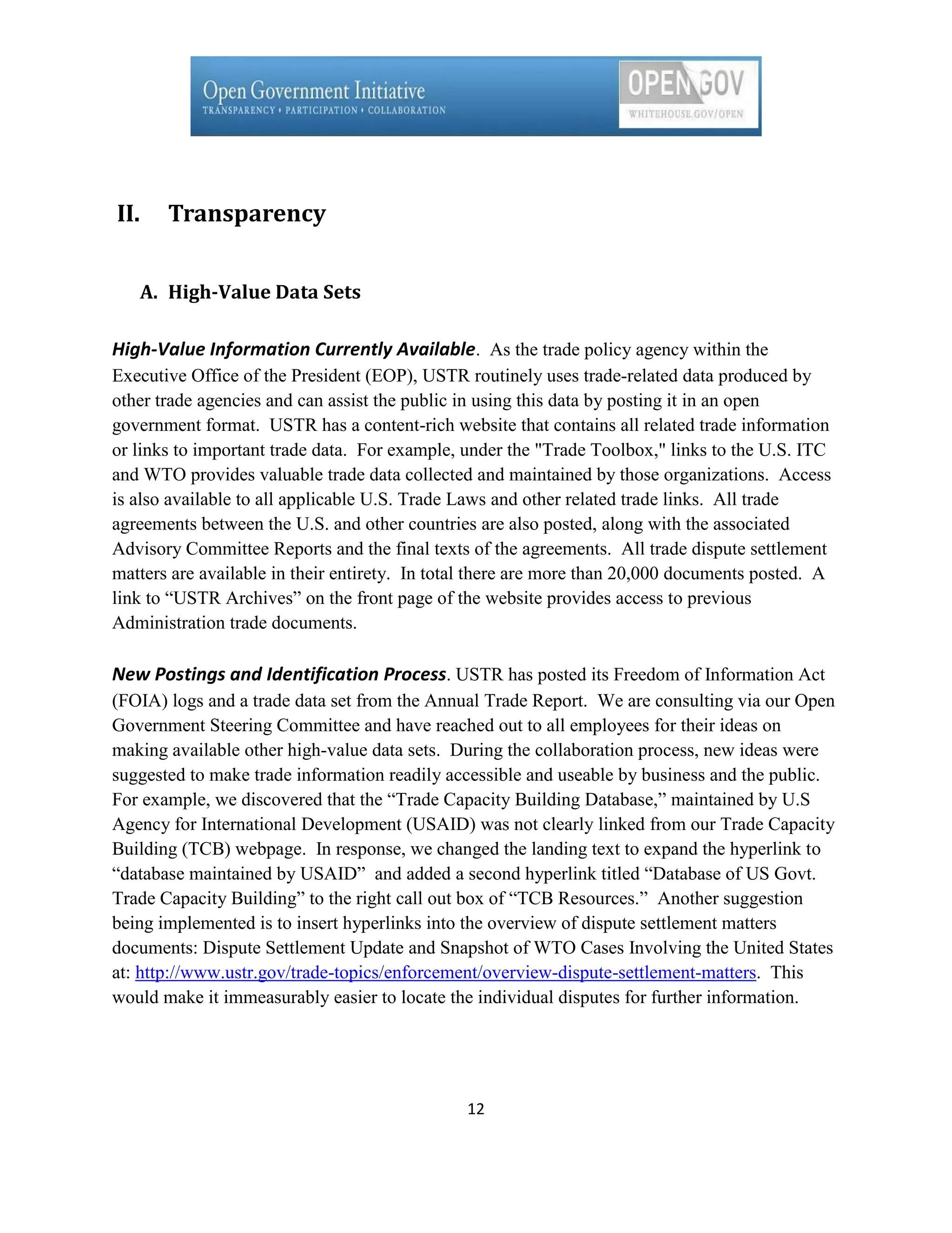 II.     Transparency


      A. High-Value Data Sets

High-Value Information Currently Available. As the trade policy agency within the
Executive Office of the President (EOP), USTR routinely uses trade-related data produced by
other trade agencies and can assist the public in using this data by posting it in an open
government format. USTR has a content-rich website that contains all related trade information
or links to important trade data. For example, under the "Trade Toolbox," links to the U.S. ITC
and WTO provides valuable trade data collected and maintained by those organizations. Access
is also available to all applicable U.S. Trade Laws and other related trade links. All trade
agreements between the U.S. and other countries are also posted, along with the associated
Advisory Committee Reports and the final texts of the agreements. All trade dispute settlement
matters are available in their entirety. In total there are more than 20,000 documents posted. A
link to ―USTR Archives‖ on the front page of the website provides access to previous
Administration trade documents.

New Postings and Identification Process. USTR has posted its Freedom of Information Act
(FOIA) logs and a trade data set from the Annual Trade Report. We are consulting via our Open
Government Steering Committee and have reached out to all employees for their ideas on
making available other high-value data sets. During the collaboration process, new ideas were
suggested to make trade information readily accessible and useable by business and the public.
For example, we discovered that the ―Trade Capacity Building Database,‖ maintained by U.S
Agency for International Development (USAID) was not clearly linked from our Trade Capacity
Building (TCB) webpage. In response, we changed the landing text to expand the hyperlink to
―database maintained by USAID‖ and added a second hyperlink titled ―Database of US Govt.
Trade Capacity Building‖ to the right call out box of ―TCB Resources.‖ Another suggestion
being implemented is to insert hyperlinks into the overview of dispute settlement matters
documents: Dispute Settlement Update and Snapshot of WTO Cases Involving the United States
at: http://www.ustr.gov/trade-topics/enforcement/overview-dispute-settlement-matters. This
would make it immeasurably easier to locate the individual disputes for further information.




                                               12
 