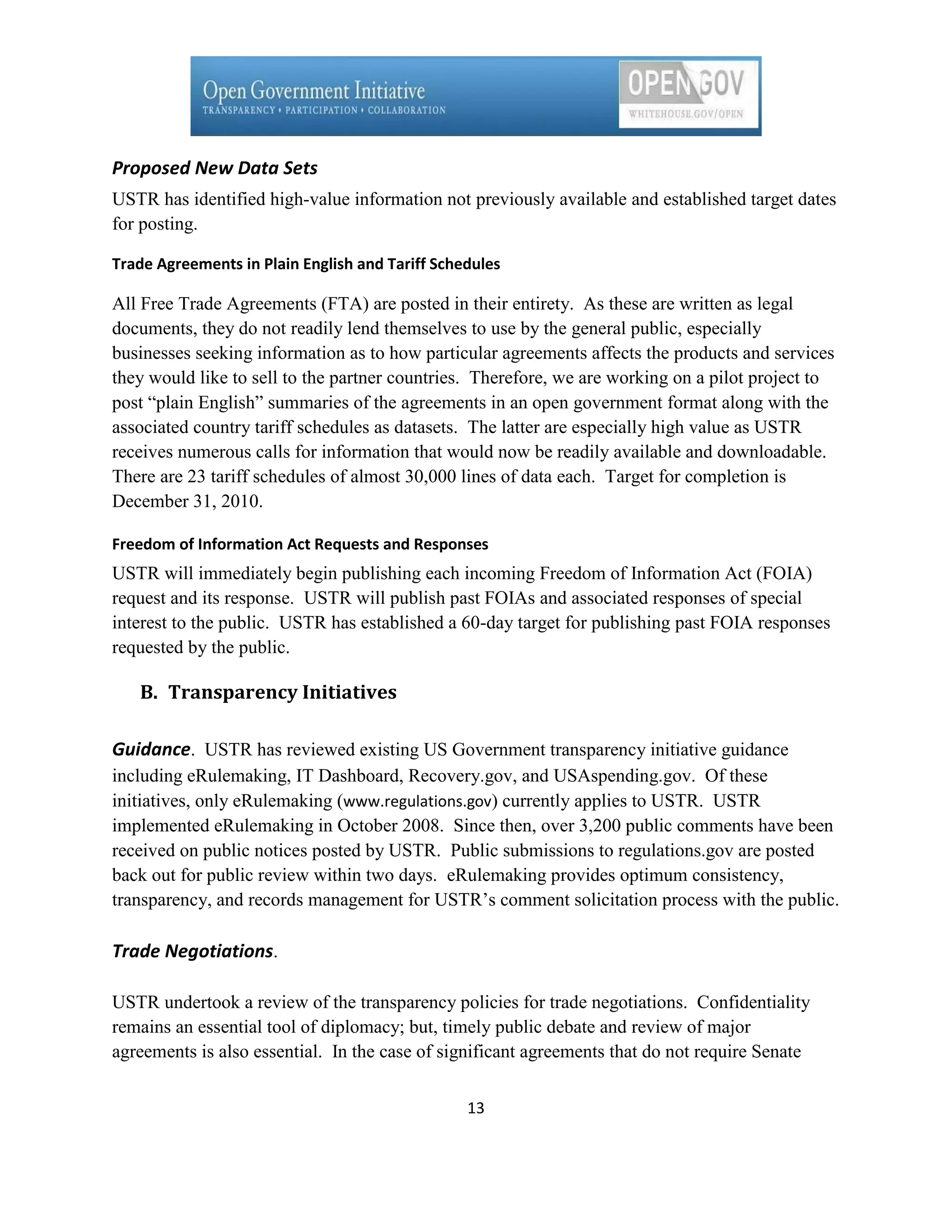 Proposed New Data Sets
USTR has identified high-value information not previously available and established target dates
for posting.

Trade Agreements in Plain English and Tariff Schedules

All Free Trade Agreements (FTA) are posted in their entirety. As these are written as legal
documents, they do not readily lend themselves to use by the general public, especially
businesses seeking information as to how particular agreements affects the products and services
they would like to sell to the partner countries. Therefore, we are working on a pilot project to
post ―plain English‖ summaries of the agreements in an open government format along with the
associated country tariff schedules as datasets. The latter are especially high value as USTR
receives numerous calls for information that would now be readily available and downloadable.
There are 23 tariff schedules of almost 30,000 lines of data each. Target for completion is
December 31, 2010.

Freedom of Information Act Requests and Responses
USTR will immediately begin publishing each incoming Freedom of Information Act (FOIA)
request and its response. USTR will publish past FOIAs and associated responses of special
interest to the public. USTR has established a 60-day target for publishing past FOIA responses
requested by the public.

   B. Transparency Initiatives

Guidance. USTR has reviewed existing US Government transparency initiative guidance
including eRulemaking, IT Dashboard, Recovery.gov, and USAspending.gov. Of these
initiatives, only eRulemaking (www.regulations.gov) currently applies to USTR. USTR
implemented eRulemaking in October 2008. Since then, over 3,200 public comments have been
received on public notices posted by USTR. Public submissions to regulations.gov are posted
back out for public review within two days. eRulemaking provides optimum consistency,
transparency, and records management for USTR’s comment solicitation process with the public.

Trade Negotiations.

USTR undertook a review of the transparency policies for trade negotiations. Confidentiality
remains an essential tool of diplomacy; but, timely public debate and review of major
agreements is also essential. In the case of significant agreements that do not require Senate

                                                 13
 